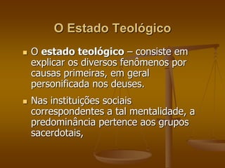 O Estado Teológico 
 O estado teológico – consiste em 
explicar os diversos fenômenos por 
causas primeiras, em geral 
personificada nos deuses. 
 Nas instituições sociais 
correspondentes a tal mentalidade, a 
predominância pertence aos grupos 
sacerdotais, 
 