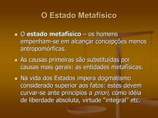 O Estado Metafísico 
 O estado metafísico – os homens 
empenham-se em alcançar concepções menos 
antropomórficas. 
 As causas primeiras são substituídas por 
causas mais gerais: as entidades metafísicas. 
 Na vida dos Estados impera dogmatismo 
considerado superior aos fatos: estes devem 
curvar-se ante princípios a priori, como idéia 
de liberdade absoluta, virtude “integral” etc. 
 