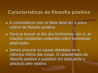 Características da filosofia positiva 
 A concordância com os fatos deve ser o único 
critério da filosofia positiva. 
 Deve-se buscar as leis dos fenômenos, isto é, as 
relações constantes existentes entre fenômenos 
observados. 
 Jamais procurar as causas absolutas ou a 
natureza íntima das coisas. O característico da 
filosofia positiva é substituir em toda parte o 
absoluto pelo relativo. 
 