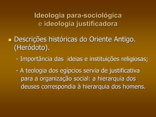 Ideologia para-sociológica 
e ideologia justificadora 
 Descrições históricas do Oriente Antigo. 
(Heródoto). 
- Importância das ideias e instituições religiosas; 
- A teologia dos egípcios servia de justificativa 
para a organização social: a hierarquia dos 
deuses correspondia à hierarquia dos homens. 
 