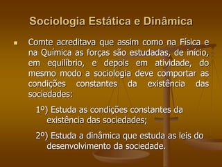 Sociologia Estática e Dinâmica 
 Comte acreditava que assim como na Física e 
na Química as forças são estudadas, de início, 
em equilíbrio, e depois em atividade, do 
mesmo modo a sociologia deve comportar as 
condições constantes da existência das 
sociedades: 
1º) Estuda as condições constantes da 
existência das sociedades; 
2º) Estuda a dinâmica que estuda as leis do 
desenvolvimento da sociedade. 
 