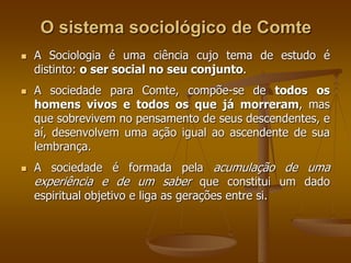 O sistema sociológico de Comte 
 A Sociologia é uma ciência cujo tema de estudo é 
distinto: o ser social no seu conjunto. 
 A sociedade para Comte, compõe-se de todos os 
homens vivos e todos os que já morreram, mas 
que sobrevivem no pensamento de seus descendentes, e 
aí, desenvolvem uma ação igual ao ascendente de sua 
lembrança. 
 A sociedade é formada pela acumulação de uma 
experiência e de um saber que constitui um dado 
espiritual objetivo e liga as gerações entre si. 
 