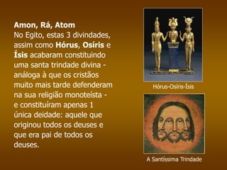 Amon, Rá, Atom 
No Egito, estas 3 divindades, 
assim como Hórus, Osíris e 
Ísis acabaram constituindo 
uma santa trindade divina - 
análoga à que os cristãos 
muito mais tarde defenderam 
na sua religião monoteísta - 
e constituíram apenas 1 
única deidade: aquele que 
originou todos os deuses e 
que era pai de todos os 
deuses. 
Hórus-Osíris-Ísis 
A Santíssima Trindade 
 