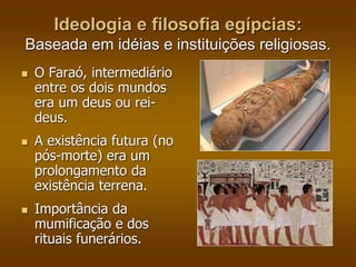 Ideologia e filosofia egípcias: 
Baseada em idéias e instituições religiosas. 
 O Faraó, intermediário 
entre os dois mundos 
era um deus ou rei-deus. 
 A existência futura (no 
pós-morte) era um 
prolongamento da 
existência terrena. 
 Importância da 
mumificação e dos 
rituais funerários. 
 