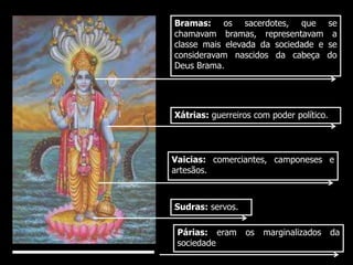 Bramas: os sacerdotes, que se 
chamavam bramas, representavam a 
classe mais elevada da sociedade e se 
consideravam nascidos da cabeça do 
Deus Brama. 
Xátrias: guerreiros com poder político. 
Vaicias: comerciantes, camponeses e 
artesãos. 
Sudras: servos. 
Párias: eram os marginalizados da 
sociedade 
 