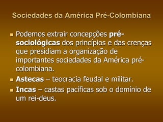 Sociedades da América Pré-Colombiana 
 Podemos extrair concepções pré-sociológicas 
dos princípios e das crenças 
que presidiam a organização de 
importantes sociedades da América pré-colombiana. 
 Astecas – teocracia feudal e militar. 
 Incas – castas pacíficas sob o domínio de 
um rei-deus. 
 