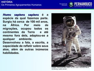 Homo sapiens sapiensHomo sapiens sapiens é a
espécie da qual fazemos parte.
Surgiu há cerca de 100 mil anos,
na África. Por meio de
migrações, ocupou todos os
continentes da Terra e até
mesmo fora dela, adaptou-se a
qualquer ambiente.
Desenvolveu a fala, a escrita, a
capacidade de refletir sobre seus
atos, além de outras inúmeras
habilidades.
Imagem: Astronauta Buzz Aldrin na Lua / Autor: Astronaut Neil A.
Armstrong / public domain.
HISTÓRIA
Os Primeiros Agrupamentos Humanos
 