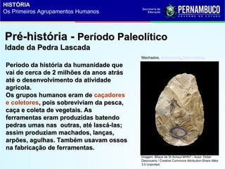 Pré-história -Pré-história - Período PaleolíticoPeríodo Paleolítico
Idade da Pedra LascadaIdade da Pedra Lascada
Período da história da humanidade quePeríodo da história da humanidade que
vai de cerca de 2 milhões da anos atrásvai de cerca de 2 milhões da anos atrás
até o desenvolvimento da atividadeaté o desenvolvimento da atividade
agrícola.agrícola.
Os grupos humanos eram deOs grupos humanos eram de caçadores
e coletores, pois sobreviviam da pesca,, pois sobreviviam da pesca,
caça e coleta de vegetais. Ascaça e coleta de vegetais. As
ferramentas eram produzidas batendoferramentas eram produzidas batendo
pedras umas nas outras, até lascá-las;pedras umas nas outras, até lascá-las;
assim produziam machados, lanças,assim produziam machados, lanças,
arpões, agulhas. Também usavam ossosarpões, agulhas. Também usavam ossos
na fabricação de ferramentas.na fabricação de ferramentas.
Machados, Acheulense, Saint Acheul.
Imagem: Biface de St Acheul MHNT / Autor: Didier
Descouens / Creative Commons Attribution-Share Alike
3.0 Unported.
HISTÓRIA
Os Primeiros Agrupamentos Humanos
 