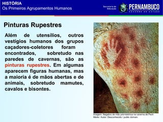 Além de utensílios, outros
vestígios humanos dos grupos
caçadores-coletores foram
encontrados, sobretudo nas
paredes de cavernas, são as
pinturas rupestres. Em algumas
aparecem figuras humanas, mas
a maioria é de mãos abertas e de
animais, sobretudo mamutes,
cavalos e bisontes.
Pinturas RupestresPinturas Rupestres
Imagem: Negativo de mão pré-histórica na caverna de Pech
Merle / Autor: Desconhecido / public domain.
HISTÓRIA
Os Primeiros Agrupamentos Humanos
 