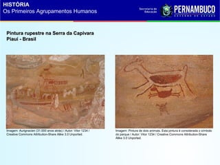 Pintura rupestre na Serra da CapivaraPintura rupestre na Serra da Capivara
Piauí - BrasilPiauí - Brasil
Imagem: Aurignacien (31.000 anos atrás) / Autor: Vitor 1234 /
Creative Commons Attribution-Share Alike 3.0 Unported.
Imagem: Pintura de dois animais. Esta pintura é considerada o símbolo
do parque / Autor: Vitor 1234 / Creative Commons Attribution-Share
Alike 3.0 Unported.
HISTÓRIA
Os Primeiros Agrupamentos Humanos
 
