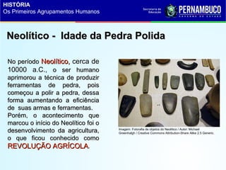Neolítico - Idade da Pedra PolidaNeolítico - Idade da Pedra Polida
No períodoNo período Neolítico,Neolítico, cerca de
10000 a.C., o ser humanoo ser humano
aprimorou a técnica de produziraprimorou a técnica de produzir
ferramentas de pedra, poisferramentas de pedra, pois
começou a polir a pedra, dessacomeçou a polir a pedra, dessa
forma aumentando a eficiênciaforma aumentando a eficiência
de suas armas e ferramentas.de suas armas e ferramentas.
Porém, o acontecimento quePorém, o acontecimento que
marcou o início do Neolítico foi omarcou o início do Neolítico foi o
desenvolvimento da agricultura,desenvolvimento da agricultura,
o que ficou conhecido comoo que ficou conhecido como
REVOLUÇÃO AGRÍCOLAREVOLUÇÃO AGRÍCOLA.
Imagem: Fotorafia de objetos do Neolítico / Autor: Michael
Greenhalgh / Creative Commons Attribution-Share Alike 2.5 Generic.
HISTÓRIA
Os Primeiros Agrupamentos Humanos
 