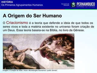 A Origem do Ser HumanoA Origem do Ser Humano
O Criacionismo é a teoria que defende a ideia de que todos os
seres vivos e toda a matéria existente no universo foram criação de
um Deus. Essa teoria baseia-se na Bíblia, no livro de Gênese.
HISTÓRIA
Os Primeiros Agrupamentos Humanos
Imagem: A criação de Adão / Autor: Michelangelo Buonarroti / public domain.
 