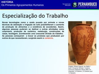 Especialização do Trabalho
Novas tecnologias como o arado puxado por animais e novas
técnicas de adubação e irrigação do solo possibilitaram o aumento
da produção de alimentos e a existência de excedentes. Assim,
algumas pessoas puderam se dedicar a outras atividades como
carpintaria, produção de cerâmica, metalurgia, construções de
casas, tecelagem, acontecendo uma crescente divisão do trabalho.
As pessoas começaram a trocar os produtos que produziam por
outros de que necessitavam, surgindo assim o comércio.
Imagem: Museu Egípcio, em Berlin /
Autor: Einsamer Schütze / Creative
Commons Attribution-Share Alike 3.0
Unported, 2.5 Generic, 2.0 Generic and
1.0 Generic.
HISTÓRIA
Os Primeiros Agrupamentos Humanos
 