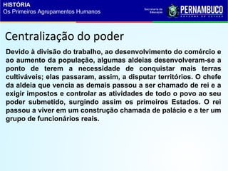 Centralização do poder
Devido à divisão do trabalho, ao desenvolvimento do comércio e
ao aumento da população, algumas aldeias desenvolveram-se a
ponto de terem a necessidade de conquistar mais terras
cultiváveis; elas passaram, assim, a disputar territórios. O chefe
da aldeia que vencia as demais passou a ser chamado de rei e a
exigir impostos e controlar as atividades de todo o povo ao seu
poder submetido, surgindo assim os primeiros Estados. O rei
passou a viver em um construção chamada de palácio e a ter um
grupo de funcionários reais.
HISTÓRIA
Os Primeiros Agrupamentos Humanos
 
