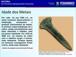 Idade dos Metais
Lâmina de espada curta de bronze (França).
Por volta do ano 7000 a.C., os
seres humanos desenvolveram a
metalurgia, começaram a
produzir instrumentos de metais.
O primeiro metal trabalhado foi o
cobre, usado principalmente para
fazer utensílios e enfeites, pois
era pouco resistente. Por volta de
3000 a.C., da mistura do cobre
com o estanho surgiu o bronze,
mais resistente. Tempos depois
os humanos conseguiram fundir
o ferro, ainda mais resistente.
Imagem: Espada, à Idade do Bronze, por volta de 800 aC. Museu
Nacional de Antiguidades, Saint-Germain-en-Laye / Autor:
User:Calame / Creative Commons Attribution-Share Alike 3.0 Unported.
HISTÓRIA
Os Primeiros Agrupamentos Humanos
 