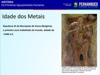 Sepultura 43 da Necrópole de Varna (Bulgária),
o primeiro ouro trabalhado do mundo, datado de
4.600 a.C.
Idade dos Metais
Imagem: A tumba da necrópole de Varna (Bulgária), que
data de 4600 a.C, a mais antiga do mundo das jóias de
ouro / Autor: Yelkrokoyade / Creative Commons
Attribution-Share Alike 3.0 Unported.
HISTÓRIA
Os Primeiros Agrupamentos Humanos
 