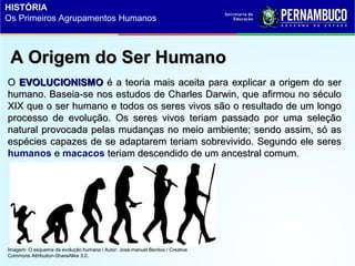 A Origem do Ser HumanoA Origem do Ser Humano
OO EVOLUCIONISMOEVOLUCIONISMO é a teoria mais aceita para explicar a origem do seré a teoria mais aceita para explicar a origem do ser
humano. Baseia-se nos estudos de Charles Darwin, que afirmou no séculohumano. Baseia-se nos estudos de Charles Darwin, que afirmou no século
XIX que o ser humano e todos os seres vivos são o resultado de um longoXIX que o ser humano e todos os seres vivos são o resultado de um longo
processo de evolução. Os seres vivos teriam passado por uma seleçãoprocesso de evolução. Os seres vivos teriam passado por uma seleção
natural provocada pelas mudanças no meio ambiente; sendo assim, só asnatural provocada pelas mudanças no meio ambiente; sendo assim, só as
espécies capazes de se adaptarem teriam sobrevivido. Segundo ele seresespécies capazes de se adaptarem teriam sobrevivido. Segundo ele seres
humanos ee macacos teriam descendido de um ancestral comum.teriam descendido de um ancestral comum.
Imagem: O esquema da evolução humana / Autor: José-manuel Benitos / Creative
Commons Attribution-ShareAlike 3.0.
HISTÓRIA
Os Primeiros Agrupamentos Humanos
 