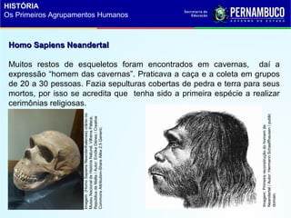 Homo Sapiens NeandertalHomo Sapiens Neandertal
Muitos restos de esqueletos foram encontrados em cavernas, daí a
expressão “homem das cavernas”. Praticava a caça e a coleta em grupos
de 20 a 30 pessoas. Fazia sepulturas cobertas de pedra e terra para seus
mortos, por isso se acredita que tenha sido a primeira espécie a realizar
cerimônias religiosas.
Imagem:(HomoSapiensNeanderthalensis)crâniono
MuseuNacionaldeHistóriaNatural,VilhenaPalace,
RepúblicadeMalta/Autor:EmőkeDénes/Creative
CommonsAttribution-ShareAlike2.5Generic.
Imagem:Primeirareconstruçãodohomemde
Neandertal/Autor:HermannSchaaffhausen/public
domain.
HISTÓRIA
Os Primeiros Agrupamentos Humanos
 
