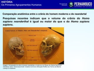 Pesquisas recentes indicam que o volume do crânio do Homo
sapiens neanderthal é igual ou maior do que o do Homo sapiens
sapiens.
Comparação anatômica entre o crânio do homem moderno e do neandertalComparação anatômica entre o crânio do homem moderno e do neandertal
Imagem: Comparação de crânio humanos neandertais e modernos noo Museu de História Natural de
Cleveland / Autor: hairymuseummatt / Creative Commons Atribuição-Partilha nos Termos da Mesma
Licença 2.0 Genérica.
HISTÓRIA
Os Primeiros Agrupamentos Humanos
 