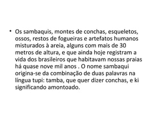 • Os sambaquis, montes de conchas, esqueletos,
  ossos, restos de fogueiras e artefatos humanos
  misturados à areia, alguns com mais de 30
  metros de altura, e que ainda hoje registram a
  vida dos brasileiros que habitavam nossas praias
  há quase nove mil anos . O nome sambaqui
  origina-se da combinação de duas palavras na
  língua tupi: tamba, que quer dizer conchas, e ki
  significando amontoado.
 