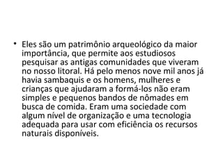 • Eles são um patrimônio arqueológico da maior
  importância, que permite aos estudiosos
  pesquisar as antigas comunidades que viveram
  no nosso litoral. Há pelo menos nove mil anos já
  havia sambaquis e os homens, mulheres e
  crianças que ajudaram a formá-los não eram
  simples e pequenos bandos de nômades em
  busca de comida. Eram uma sociedade com
  algum nível de organização e uma tecnologia
  adequada para usar com eficiência os recursos
  naturais disponíveis.
 