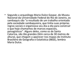 • Segundo a arqueóloga Maria Dulce Gaspar, do Museu
  Nacional da Universidade Federal do Rio de Janeiro, os
  sambaquis são "o resultado de um trabalho orientado
  pela sociedade sambaquieira, que tinha suas próprias
  regras sociais e organizava seu dia-a-dia para construir
  o que hoje chamamos de marcos espaciais,
  paisagísticos". Alguns deles, como os de Santa
  Catarina, são tão grandes (têm cerca de 30 metros de
  altura), que chegam a aparecer nos mapas do Instituto
  Brasileiro de Geografia e Estatística (IBGE), lembra
  Maria Dulce.
 