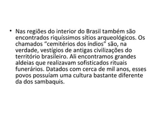 • Nas regiões do interior do Brasil também são
  encontrados riquíssimos sítios arqueológicos. Os
  chamados “cemitérios dos índios” são, na
  verdade, vestígios de antigas civilizações do
  território brasileiro. Ali encontramos grandes
  aldeias que realizavam sofisticados rituais
  funerários. Datados com cerca de mil anos, esses
  povos possuíam uma cultura bastante diferente
  da dos sambaquis.
 