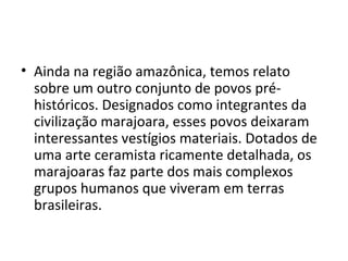 • Ainda na região amazônica, temos relato
  sobre um outro conjunto de povos pré-
  históricos. Designados como integrantes da
  civilização marajoara, esses povos deixaram
  interessantes vestígios materiais. Dotados de
  uma arte ceramista ricamente detalhada, os
  marajoaras faz parte dos mais complexos
  grupos humanos que viveram em terras
  brasileiras.
 