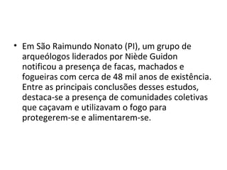• Em São Raimundo Nonato (PI), um grupo de
  arqueólogos liderados por Niède Guidon
  notificou a presença de facas, machados e
  fogueiras com cerca de 48 mil anos de existência.
  Entre as principais conclusões desses estudos,
  destaca-se a presença de comunidades coletivas
  que caçavam e utilizavam o fogo para
  protegerem-se e alimentarem-se.
 