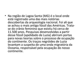 • Na região de Lagoa Santa (MG) é o local onde
  está registrado uma das mais notórias
  descobertas da arqueologia nacional. Foi ali que
  se achou o mais antigo fóssil das Américas. Trata-
  se do crânio feminino que existiu há cerca de
  11.500 anos. Pesquisas desenvolvidas a partir
  desse fóssil (apelidado de Luzia) abriram portas
  para novas teorias sobre o processo de ocupação
  do continente. Os traços negróides de Luzia
  levantam a suspeita de uma onda migratória da
  Oceania, responsável pela ocupação do nosso
  continente.
 