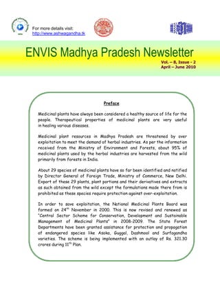 For more details visit:
 http://www.ashwagandha.tk




ENVIS Madhya Pradesh Newsletter
                                                                  Vol. – 8, Issue - 2
                                                                  April – June 2010




                                     Preface

   Medicinal plants have always been considered a healthy source of life for the
   people. Therapeutical properties of medicinal plants are very useful
   in healing various diseases.

   Medicinal plant resources in Madhya Pradesh are threatened by over
   exploitation to meet the demand of herbal industries. As per the information
   received from the Ministry of Environment and Forests, about 95% of
   medicinal plants used by the herbal industries are harvested from the wild
   primarily from forests in India.

   About 29 species of medicinal plants have so far been identified and notified
   by Director General of Foreign Trade, Ministry of Commerce, New Delhi.
   Export of these 29 plants, plant portions and their derivatives and extracts
   as such obtained from the wild except the formulations made there from is
   prohibited as these species require protection against over-exploitation.

   In order to save exploitation, the National Medicinal Plants Board was
   formed on 24th November in 2000. This is now revised and renewed as
   “Central Sector Scheme for Conservation, Development and Sustainable
   Management of Medicinal Plants” in 2008-2009. The State Forest
   Departments have been granted assistance for protection and propagation
   of endangered species like Asoka, Guggal, Dashmool and Surfagandha
   varieties. The scheme is being implemented with an outlay of Rs. 321.30
   crores during 11th Plan.
 