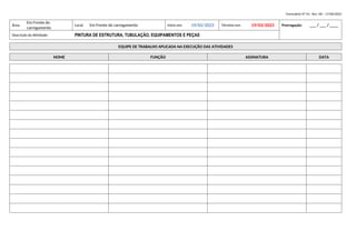 Formulário Nº 01– Rev. 00 – 17/06/2022
Área:
Em Frente do
carregamento
Local: Em Frente do carregamento Início em: 19/02/2023 Término em: 19/03/2023 Prorrogação: ___ / ___ / ____
Descrição da Atividade: PINTURA DE ESTRUTURA, TUBULAÇÃO, EQUIPAMENTOS E PEÇAS
EQUIPE DE TRABALHO APLICADA NA EXECUÇÃO DAS ATIVIDADES
NOME FUNÇÃO ASSINATURA DATA
 