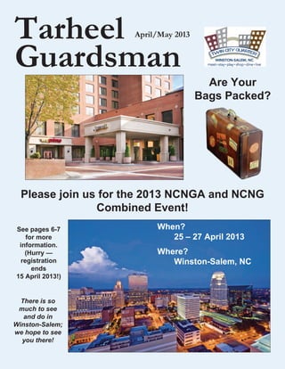Tarheel              April/May 2013


Guardsman
                                        Are Your
                                      Bags Packed?




  Please join us for the 2013 NCNGA and NCNG
                Combined Event!
See pages 6-7             When?	
   for more               	  25 – 27 April 2013
 information.
   (Hurry —               Where?	
 registration             	  Winston-Salem, NC
     ends
15 April 2013!)


  There is so
 much to see
   and do in
Winston-Salem;
we hope to see
  you there!
 