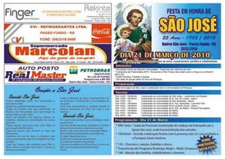 *Dia 08/03 – 19h30min Celebração na comunidade de São Jorge – Lot. Coronel Massot
*Dia 09/03 – 18h Celebração na comunidade de Nª. Srª. de Lourdes – Bairro
*Dia 10/03 – 09h30min Celebração na comunidade de São Sebastião – Bairro
*Dia 11/03 – 19h30min Celebração na comunidade de Nª. Srª. Aparecida - Leonardo Ilha
*Dia 12/03 – 19h30min Celebração na comunidade Divino Espírito Santo – Bairro
*Dia 13/03 – 19h30min Celebração na comunidade de Nª. Srª. da Salete - Pq. Farroupilha
*Dia 14/03 – 19h30min Celebração na comunidade da Matriz
*Dia 15/03 – 19h30min Celebração na comunidade da Matriz
*Dia 16/03 – 18h Celebração na comunidade da Matriz
Visita da imagem de São José e celebração em todas as comunidades da Paróquia.
VENHA
PARTICIPAR
DESTA FESTA
Com São José, somos igreja em missão.
Pelo bom êxito das Missões em 2013.
Campanha da Fraternidade 2013 – Fraternidade e
Juventude.
Pelas comunidades, famílias, jovens, trabalhadores e
doentes.
* 09h - Saída da Procissão motorizada do viaduto da Petrópolis até a Igreja São José, onde
haverá bênção dos veículos.
* 10h30min - Grande celebração festiva com a presença das 22 comunidades
e da Paróquia Santo Antônio.
* 12h - Churrasco, saladas, bebidas e doces.
* 14h - Bênção das famílias, trabalhadores e doentes.
* Tarde - Música ao vivo e show com Renan Júnior.
Intenções
Preparação
Novena
Programação - Dia 17 de Março
Av. Sinimbu, 172
Fone: (54) 3314.4433
Parque Farroupilha
Passo Fundo - RS
Av. Sinimbu, 630
Fone: (54) 3315.6652
 