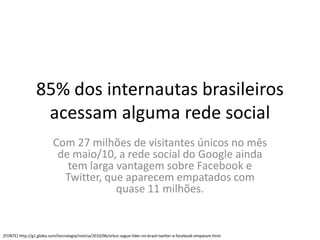 85% dos internautas brasileiros
                  acessam alguma rede social
                          Com 27 milhões de visitantes únicos no mês
                           de maio/10, a rede social do Google ainda
                             tem larga vantagem sobre Facebook e
                            Twitter, que aparecem empatados com
                                       quase 11 milhões.


[FONTE] http://g1.globo.com/tecnologia/noticia/2010/06/orkut-segue-lider-no-brasil-twitter-e-facebook-empatam.html
 