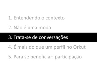 1. Entendendo o contexto
2. Não é uma moda
3. Trata-se de conversações
4. É mais do que um perfil no Orkut
5. Para se beneficiar: participação
 