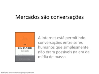 Mercados são conversações


                                                         A Internet está permitindo
                                                         conversações entre seres
                                                         humanos que simplesmente
                                                         não eram possíveis na era da
                                                         mídia de massa


[FONTE] http://www.cluetrain.com/portuguese/index.html
 
