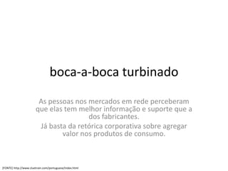 boca-a-boca turbinado
                        As pessoas nos mercados em rede perceberam
                       que elas tem melhor informação e suporte que a
                                       dos fabricantes.
                        Já basta da retórica corporativa sobre agregar
                               valor nos produtos de consumo.



[FONTE] http://www.cluetrain.com/portuguese/index.html
 