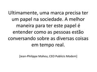 Ultimamente, uma marca precisa ter
  um papel na sociedade. A melhor
    maneira para ter este papel é
  entender como as pessoas estão
conversando sobre as diversas coisas
          em tempo real.

    [Jean-Philippe Maheu, CEO Publicis Modem]
 