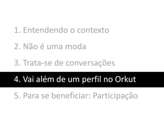 1. Entendendo o contexto
2. Não é uma moda
3. Trata-se de conversações
4. Vai além de um perfil no Orkut
5. Para se beneficiar: Participação
 