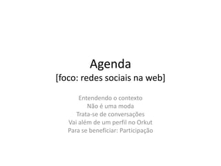 Agenda
[foco: redes sociais na web]
       Entendendo o contexto
          Não é uma moda
      Trata-se de conversações
   Vai além de um perfil no Orkut
   Para se beneficiar: Participação
 
