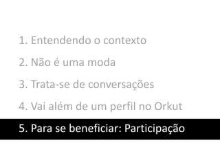 1. Entendendo o contexto
2. Não é uma moda
3. Trata-se de conversações
4. Vai além de um perfil no Orkut
5. Para se beneficiar: Participação
 