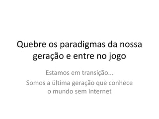 Quebre os paradigmas da nossa
   geração e entre no jogo
       Estamos em transição...
  Somos a última geração que conhece
        o mundo sem Internet
 