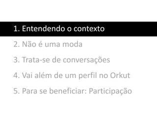 1. Entendendo o contexto
2. Não é uma moda
3. Trata-se de conversações
4. Vai além de um perfil no Orkut
5. Para se beneficiar: Participação
 