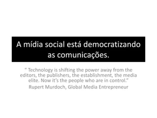 A mídia social está democratizando
         as comunicações.
   “ Technology is shifting the power away from the
 editors, the publishers, the establishment, the media
     elite. Now it’s the people who are in control.”
     Rupert Murdoch, Global Media Entrepreneur
 