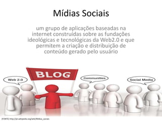 Mídias Sociais
                               um grupo de aplicações baseadas na
                             internet construídas sobre as fundações
                           ideológicas e tecnológicas da Web2.0 e que
                               permitem a criação e distribuição de
                                  conteúdo gerado pelo usuário




[FONTE] http://pt.wikipedia.org/wiki/Mídias_sociais
 