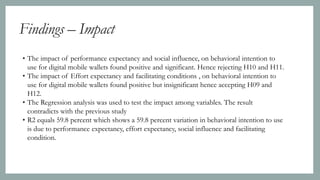 Findings – Impact
• The impact of performance expectancy and social influence, on behavioral intention to
use for digital mobile wallets found positive and significant. Hence rejecting H10 and H11.
• The impact of Effort expectancy and facilitating conditions , on behavioral intention to
use for digital mobile wallets found positive but insignificant hence accepting H09 and
H12.
• The Regression analysis was used to test the impact among variables. The result
contradicts with the previous study
• R2 equals 59.8 percent which shows a 59.8 percent variation in behavioral intention to use
is due to performance expectancy, effort expectancy, social influence and facilitating
condition.
 