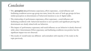 Conclusion
◦ The perception on performance expectancy, effort expectancy , social influence and
facilitating conditions across age group was same, hence the users of both age groups do have
similar perception on determinants of behavioral intention to use of digital wallet.
◦ The relationship of performance expectancy, effort expectancy , social influence and
facilitating conditions with behavioral intention to use is positive and significant proving that
determinants are clearly related with use behaviors.
◦ The impact of performance expectancy and social influence on use behavior is clearly observed
while other 2 determinants Effort expectancy and facilitating conditions was positive but the
significant impact was not observed.
◦ The results of overall study was different and contradicts with majority of the study on the
topic previously.
 