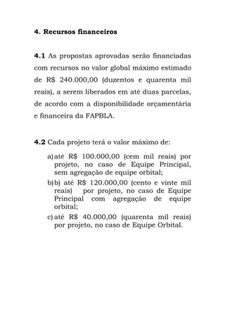 4. Recursos financeiros
4.1 As propostas aprovadas serão financiadas
com recursos no valor global máximo estimado
de R$ 240.000,00 (duzentos e quarenta mil
reais), a serem liberados em até duas parcelas,
de acordo com a disponibilidade orçamentária
e financeira da FAPBLA.
4.2 Cada projeto terá o valor máximo de:
a)até R$ 100.000,00 (cem mil reais) por
projeto, no caso de Equipe Principal,
sem agregação de equipe orbital;
b)b) até R$ 120.000,00 (cento e vinte mil
reais) por projeto, no caso de Equipe
Principal com agregação de equipe
orbital;
c) até R$ 40.000,00 (quarenta mil reais)
por projeto, no caso de Equipe Orbital.
	
  
 