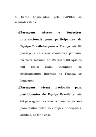 5. Serão financiados, pela FAPBLA os
seguintes itens:
a)Passagens aéreas e terrestres
internacionais para participantes da
Equipe Brasileira para a França: até 04
passagens na classe econômica por ano,
no valor máximo de R$ 4.000,00 (quatro
mil reais) cada, incluindo os
deslocamentos internos na França, se
houverem;
b)Passagens aéreas nacionais para
participantes de Equipe Brasileira: até
04 passagens na classe econômica por ano
para visitas entre as equipes principais e
orbitais, se for o caso;
 